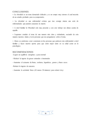 35
CONCLUSIONES
- La obesidad es un tema demasiado delicado y es un campo muy extenso el cual necesita
de un estudio profundo para su comprensión.
- La obesidad es una enfermedad crónica que trae consigo mismo una serie de
enfermedades que pueden causarnos la muerte.
- A nivel familiar la Obesidad está muy presente y con este trabajo nos dimos cuenta de
aquello.
- Logramos estudiar el tema de una manera más clara y redundante, saciando de esta
manera nuestras dudas y la de personas que nos preguntaron sobre el tema.
- Ahora ya podremos crear conciencia en las personas que padecen esta enfermedad a nivel
familiar y hacer nuestro aporte para que estén mejor tanto en su salud como en lo
psicológico.
RECOMENDACIONES
-Lograr un equilibrio energético y peso normal
- Reducir la ingesta de grasas saturadas e insaturadas
- Aumentar el consumo de frutas, verduras, legumbres, granos y frutos secos
-Reducir la ingesta de azucares.
- Aumentar la actividad física (Al menos 30 minutos) para reducir de p
 