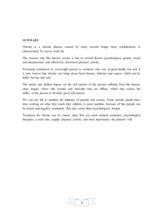 V
SUMMARY
Obesity is a chronic disease caused by many reasons brings many complications, is
characterized by excess body fat.
The reasons why this disease occurs is due to several factors: psychological, genetic, social
and interpersonal and effectively decreased physical activity.
Previously considered to overweight person as someone who was in good health, but now it
is now known that obesity can bring about heart disease, diabetes and cancer, which can be
lethal but has due care.
The media and fashion impact on the self esteem of the person suffering from this disease
since images where thin women and muscular men are diffuse, which may reduce the
ability of the person to develop good self-esteem.
We can not fail to mention the influence of parents and society. Some parents spend more
time working on what they teach their children to poor nutrition, because of that people can
be teased and negative comments that may cause them psychological trauma.
Treatment for obesity can be varied, since first you need medical assistance, psychological
therapies, a strict diet, regular physical activity and most importantly the patient's will.
 