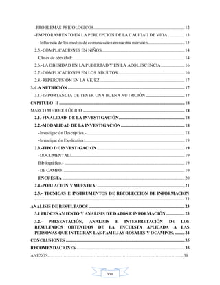 VIII
-PROBLEMAS PSICOLOGICOS....................................................................................12
-EMPEORAMIENTO EN LA PERCEPCION DE LA CALIDAD DE VIDA ...............13
-Influencia de los medios de comunicación en nuestra nutrición..................................13
2.5.-COMPLICACIONES EN NIÑOS.............................................................................14
Clases de obesidad:........................................................................................................14
2.6.-LA OBESIDAD EN LA PUBERTAD Y EN LA ADOLESCENCIA......................16
2.7.-COMPLICACIONES EN LOS ADULTOS..............................................................16
2.8.-REPERCUSIÓN EN LA VEJEZ ..............................................................................17
3.-LA NUTRICIÓN ............................................................................................................17
3.1.-IMPORTANCIA DE TENER UNA BUENA NUTRICIÓN....................................17
CAPITULO II ....................................................................................................................18
MARCO METODOLÓGICO ..............................................................................................18
2.1.-FINALIDAD DE LA INVESTIGACIÓN.............................................................18
2.2.-MODALIDAD DE LA INVESTIGACIÓN...........................................................18
-Investigación Descriptiva.- ..........................................................................................18
-Investigación Explicativa:............................................................................................19
2.3.-TIPO DE INVESTIGACION .................................................................................19
-DOCUMENTAL:.........................................................................................................19
Bibliográfico.- ...............................................................................................................19
-DE CAMPO:................................................................................................................19
ENCUESTA .................................................................................................................20
2.4.-POBLACION Y MUESTRA:.................................................................................21
2.5.- TECNICAS E INSTRUMENTOS DE RECOLECCION DE INFORMACION
...........................................................................................................................................22
ANALISIS DE RESULTADOS .........................................................................................23
3.1 PROCESAMIENTO Y ANALISIS DE DATOS E INFORMACIÓN .................23
3.2.- PRESENTACIÓN, ANALISIS E INTERPRETACIÓN DE LOS
RESULTADOS OBTENIDOS DE LA ENCUESTA APLICADA A LAS
PERSONAS QUE INTEGRAN LAS FAMILIAS ROSALES Y OCAMPOS. .........24
CONCLUSIONES ..............................................................................................................35
RECOMENDACIONES ....................................................................................................35
ANEXOS………………………………………………………………………………......38
 