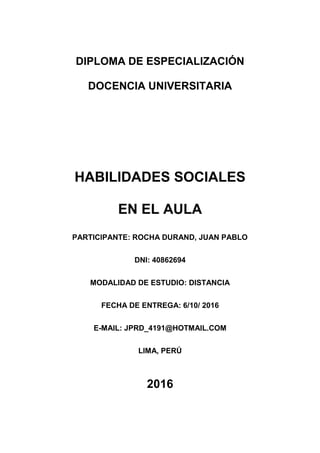 DIPLOMA DE ESPECIALIZACIÓN
DOCENCIA UNIVERSITARIA
HABILIDADES SOCIALES
EN EL AULA
PARTICIPANTE: ROCHA DURAND, JUAN PABLO
DNI: 40862694
MODALIDAD DE ESTUDIO: DISTANCIA
FECHA DE ENTREGA: 6/10/ 2016
E-MAIL: JPRD_4191@HOTMAIL.COM
LIMA, PERÚ
2016
 