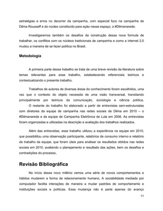 11
estratégias e erros no decorrer da campanha, com especial foco na campanha de
Dilma Rousseff e do núcleo constituído para ação nesse espaço, o #Dilmanarede.
Investigaremos também os desafios da construção dessa nova formula de
trabalhar, os conflitos com os núcleos tradicionais de campanha e como a internet 2.0
mudou a maneira de se fazer política no Brasil.
Metodologia
A primeira parte desse trabalho se trata de uma breve revisão da literatura sobre
temas relevantes para esse trabalho, estabelecendo referenciais teóricos e
contextualizando o presente trabalho.
Trabalhos de autores de diversas áreas do conhecimento foram escolhidos, uma
vez que o contexto do objeto necessita de uma visão transversal, transitando
principalmente por teóricos da comunicação, sociologia e ciência política.
O restante do trabalho foi elaborado a partir de entrevistas sem-estruturadas
com diretores da equipe de campanha nas redes sociais de Dilma em 2010 – o
#Dilmanarede e da equipe de Campanha Eletrônica de Lula em 2006. As entrevistas
foram organizadas e utilizadas na descrição e avaliação dos trabalhos realizados.
Além das entrevistas, esse trabalho utilizou a experiência na equipe em 2010,
que possibilitou uma observação participante, relatórios de consumo interno e relatório
de trabalho da equipe, que foram úteis para analisar os resultados obtidos nas redes
sociais em 2010, avaliando o planejamento e resultado das ações, bem os desafios e
contradições do processo,
Revisão Bibliográfica
No início desse novo milênio vemos uma série de novos comportamentos e
hábitos mudarem a forma de relacionamento humano, A sociabilidade mediada por
computador facilita interações de maneira a mudar padrões de comportamento e
instituições sociais e políticas. Essa mudança não é parte apenas do avanço
 