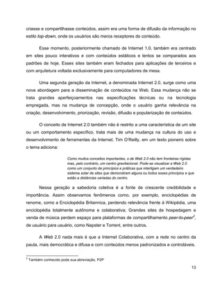 13
criasse e compartilhasse conteúdos, assim era uma forma de difusão da informação no
estilo top-down, onde os usuários são meros receptores do conteúdo.
Esse momento, posteriormente chamado de Internet 1.0, também era centrado
em sites pouco interativos e com conteúdos estáticos e lentos se comparados aos
padrões de hoje. Esses sites também eram fechados para aplicações de terceiros e
com arquitetura voltada exclusivamente para computadores de mesa.
Uma segunda geração da Internet, a denominada Internet 2.0, surge como uma
nova abordagem para a disseminação de conteúdos na Web. Essa mudança não se
trata grandes aperfeiçoamentos nas especificações técnicas ou na tecnologia
empregada, mas na mudança de concepção, onde o usuário ganha relevância na
criação, desenvolvimento, priorização, revisão, difusão e popularização de conteúdos.
O conceito de Internet 2.0 também não é restrito a uma característica de um site
ou um comportamento específico, trata mais de uma mudança na cultura do uso e
desenvolvimento de ferramentas da Internet. Tim O’Reilly, em um texto pioneiro sobre
o tema adiciona:
Como muitos conceitos importantes, o de Web 2.0 não tem fronteiras rígidas
mas, pelo contrário, um centro gravitacional. Pode-se visualizar a Web 2.0
como um conjunto de princípios e práticas que interligam um verdadeiro
sistema solar de sites que demonstram alguns ou todos esses princípios e que
estão a distâncias variadas do centro.
Nessa geração a sabedoria coletiva é a fonte de crescente credibilidade e
importância. Assim observamos fenômenos como, por exemplo, enciclopédias de
renome, como a Enciclopédia Britannica, perdendo relevância frente à Wikipédia, uma
enciclopédia totalmente autônoma e colaborativa; Grandes sites de hospedagem e
venda de música perdem espaço para plataformas de compartilhamento peer-to-peer2
,
de usuário para usuário, como Napster e Torrent, entre outros.
A Web 2.0 nada mais é que a Internet Colaborativa, com a rede no centro da
pauta, mais democrática e difusa e com conteúdos menos padronizados e controláveis.
2
Também conhecido pode sua abreviação, P2P
 