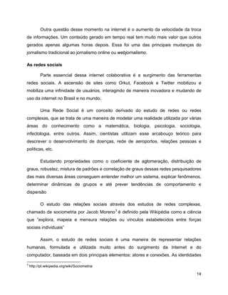 14
Outra questão desse momento na internet é o aumento da velocidade da troca
de informações. Um conteúdo gerado em tempo real tem muito mais valor que outros
gerados apenas algumas horas depois. Essa foi uma das principais mudanças do
jornalismo tradicional ao jornalismo online ou webjornalismo.
As redes sociais
Parte essencial dessa internet colaborativa é a surgimento das ferramentas
redes sociais. A ascensão de sites como Orkut, Facebook e Twitter mobilizou e
mobiliza uma infinidade de usuários, interagindo de maneira inovadora e mudando de
uso da internet no Brasil e no mundo.
Uma Rede Social é um conceito derivado do estudo de redes ou redes
complexas, que se trata de uma maneira de modelar uma realidade utilizada por várias
áreas do conhecimento como a matemática, biologia, psicologia, sociologia,
infectologia, entre outros. Assim, cientistas utilizam esse arcabouço teórico para
descrever o desenvolvimento de doenças, rede de aeroportos, relações pessoas e
políticas, etc.
Estudando propriedades como o coeficiente de aglomeração, distribuição de
graus, robustez, mistura de padrões e correlação de graus dessas redes pesquisadores
das mais diversas áreas conseguem entender melhor um sistema, explicar fenômenos,
determinar dinâmicas de grupos e até prever tendências de comportamento e
dispersão
O estudo das relações sociais através dos estudos de redes complexas,
chamado de sociometria por Jacob Moreno3
é definido pela Wikipédia como a ciência
que ”explora, mapeia e mensura relações ou vínculos estabelecidos entre forças
sociais individuais”
Assim, o estudo de redes sociais é uma maneira de representar relações
humanas, formulada e utilizada muito antes do surgimento da Internet e do
computador, baseada em dois principais elementos: atores e conexões. As identidades
3
http://pt.wikipedia.org/wiki/Sociometria
 