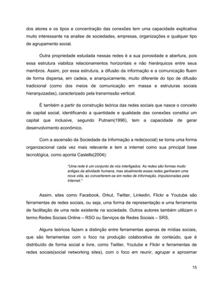 15
dos atores e os tipos e concentração das conexões tem uma capacidade explicativa
muito interessante na analise de sociedades, empresas, organizações e qualquer tipo
de agrupamento social.
Outra propriedade estudada nessas redes é a sua porosidade e abertura, pois
essa estrutura viabiliza relacionamentos horizontais e não hierárquicos entre seus
membros. Assim, por essa estrutura, a difusão da informação e a comunicação fluem
de forma dispersa, em cadeia, e anarquicamente, muito diferente do tipo de difusão
tradicional (como dos meios de comunicação em massa e estruturas sociais
hierarquizadas), caracterizado pela transmissão vertical.
É também a partir da construção teórica das redes sociais que nasce o conceito
de capital social, identificando a quantidade e qualidade das conexões constitui um
capital que inclusive, segundo Putnam(1996), tem a capacidade de gerar
desenvolvimento econômico.
Com a ascensão da Sociedade da Informação a rede(social) se torna uma forma
organizacional cada vez mais relevante e tem a internet como sua principal base
tecnológica, como aponta Castells(2004):
“Uma rede é um conjunto de nós interligados. As redes são formas muito
antigas da atividade humana, mas atualmente essas redes ganharam uma
nova vida, ao converterem-se em redes de informação, impulsionadas pela
Internet.”
Assim, sites como Facebook, Orkut, Twitter, Linkedin, Flickr e Youtube são
ferramentas de redes sociais, ou seja, uma forma de representação e uma ferramenta
de facilitação de uma rede existente na sociedade. Outros autores também utilizam o
termo Redes Sociais Online – RSO ou Serviços de Redes Sociais – SRS.
Alguns teóricos fazem a distinção entre ferramentas apenas de mídias sociais,
que são ferramentas com o foco na produção colaborativa de conteúdo, que é
distribuído de forma social e livre, como Twitter, Youtube e Flickr e ferramentas de
redes sociais(social networking sites), com o foco em reunir, agrupar e aproximar
 