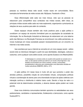 16
pessoas ou membros dessa rede social, muitas vezes em comunidades. Bons
exemplos de ferramentas de redes sociais são: MySpace, Facebook e Orkut.
Essa diferenciação está cada vez mais inócua, visto que as pessoas se
relacionam para compartilhar seus conteúdos nas mídias sociais, além disso, as
principais mídias sociais estão cada vez mais explorando, organizando e priorizando as
relações de seus usuários para além do conteúdo.
Esses espaços virtuais também são muito positivos para a ação política e
constituem um espaço de encontro formidável para as populações da sociedade da
informação. Se na Revolução Industrial as lideranças de esbarraram em uma taberna
perto das fábricas e na Revolução Francesa se encontravam nos cafés parisienses, as
novas mudanças em nossa sociedade passam necessariamente por um encontro na
Internet e nas redes sociais.
Isso acontece por que a internet se converte em um novo espaço social – esfera
social onde os indivíduos interagem a partir de suas identidades, ideologias, culturas e
costumes, como qualquer outra esfera social, como aponta Gustavo Lins Ribeiro(2000)
O ciberespaço é o universo onde um usuário entra quando se conecta com a
rede. Lá não apenas sentirá que está em um mundo virtual high-tech, mas
também se encontrará com outros usuários, normas, cosmovisões,
procedimentos e discursos que compreendem uma cibercultura dividida em
muitas subculturas (RIBEIRO, 2000, p. 471).
A ação política 2.0 nesse locus é muito útil por que aumenta o poder dos
ativistas políticos, possibilita criação de comunidades virtuais, composições políticas
virtuais e coordenação de atores para uma diversidade de tipos de ações coletivas com
interação contínua e distribuída à relativo baixo custo. Devido a força da rede e o
potencial viral de determinados conteúdos, o alcance dessas ações podem ser muito
grande.
Essa nova dinâmica comunicativa também aproxima os webcidadoes aos seus
parlamentares, candidatos e representantes, fortalecendo a democracia, como aponta
Ituassu(2011):
 