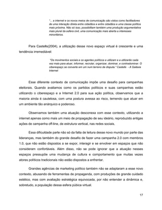 17
“... a internet e os novos meios de comunicação são vistos como facilitadores
de uma interação direta entre cidadãos e entre cidadãos e uma classe política
mais próxima. Não só isso, possibilitam também uma produção argumentativa
mais plural da esfera civil, uma comunicação mais aberta a interesses
minoritários.
Para Castells(2004), a utilização desse novo espaço virtual é crescente e uma
tendência irremediável:
“Os movimentos sociais e os agentes políticos a utilizam e a utilizarão cada
vez mais para atuar, informar, recrutar, organizar, dominar, e contradominar. O
ciberespaço se converte em um num terreno de disputa.” Castells - A Galáxia
Internet
Esse diferente contexto de comunicação impõe uma desafio para campanhas
eleitorais. Quando avaliamos como os partidos políticos e suas campanhas estão
utilizando o ciberespaço e a Internet 2.0 para sua ação política, observamos que a
maioria ainda é cautelosa, com uma postura avessa ao risco, temendo que atuar em
um ambiente tão anárquico e poderoso.
Observamos também uma atuação desconexa com esse contexto, utilizando a
internet apenas como mais um meio de propagação de seu ideário, reproduzido antigas
ações de campanha off-line, de estrutura vertical, nas redes sociais.
Essa dificuldade parte não só da falta de leitura desse novo mundo por parte das
lideranças, mas também do grande desafio de fazer uma campanha 2.0 com membros
1.0, que não estão dispostos a se expor, interagir e se envolver em espaços que não
consideram confortáveis. Além disso, não se pode ignorar que a atuação nesses
espaços pressupõe uma mudança de cultura e comportamento que muitas vezes
atores políticos tradicionais não estão dispostos a enfrentar.
Grandes agências de marketing político também não se adaptaram a esse novo
contexto, abusando de ferramentas de propaganda, com produções de grande cuidado
estético, mas com avaliação estratégica equivocada, por não entender a dinâmica e,
sobretudo, a população dessa esfera púbica virtual.
 