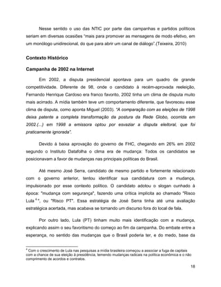 18
Nesse sentido o uso das NTIC por parte das campanhas e partidos políticos
seriam em diversas ocasiões “mais para promover as mensagens de modo efetivo, em
um monólogo unidirecional, do que para abrir um canal de diálogo”.(Teixeira, 2010)
Contexto Histórico
Campanha de 2002 na Internet
Em 2002, a disputa presidencial apontava para um quadro de grande
competitividade. Diferente de 98, onde o candidato à recém-aprovada reeleição,
Fernando Henrique Cardoso era franco favorito, 2002 tinha um clima de disputa muito
mais acirrado. A mídia também teve um comportamento diferente, que favoreceu esse
clima de disputa, como aponta Miguel (2003). “A comparação com as eleições de 1998
deixa patente a completa transformação da postura da Rede Globo, ocorrida em
2002.(...) em 1998 a emissora optou por esvaziar a disputa eleitoral, que foi
praticamente ignorada”.
Devido à baixa aprovação do governo de FHC, chegando em 26% em 2002
segundo o Instituto Datafolha o clima era de mudança: Todos os candidatos se
posicionavam a favor de mudanças nas principais políticas do Brasil.
Até mesmo José Serra, candidato de mesmo partido e fortemente relacionado
com o governo anterior, tentou identificar sua candidatura com a mudança,
impulsionado por esse contexto político. O candidato adotou o slogan cunhado à
época: "mudança com segurança", fazendo uma crítica implícita ao chamado "Risco
Lula 4
", ou "Risco PT". Essa estratégia de José Serra tinha até uma avaliação
estratégica acertada, mas acabava se tornando um discurso fora do local de fala.
Por outro lado, Lula (PT) tinham muito mais identificação com a mudança,
explicando assim o seu favoritismo do começo ao fim da campanha. Do embate entre a
esperança, no sentido das mudanças que o Brasil poderia ter, e do medo, base da
4
Com o crescimento de Lula nas pesquisas a mídia brasileira começou a associar a fuga de capitais
com a chance de sua eleição à presidência, temendo mudanças radicais na política econômica e o não
comprimento de acordos e contratos.
 