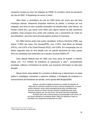 19
campanha "avessa ao risco" da coligação do PSDB, foi cunhado o tema da campanha
de Lula em 2002: "A Esperança vai vencer o medo".
Além disso, a candidatura de Lula em 2002 tentou dar sinais que não faria
mudanças radicais, rebaixando propostas históricas do partido, a começar por sua
coligação, que tinha um bem sucedido empresário da indústria têxtil, José Alencar, do
Partido Liberal (PL), que servia como fiador para alguns setores da elite econômica
brasileira. Esse processo ficou ainda mais evidente com o lançamento da “Carta ao
povo Brasileiro”, que tinha como principal objetivo acalmar os mercados.
Em 2002 tivemos ainda mais quatro candidatos: Anthony Garotinho (PSB), que
obteve 17,86% dos votos, Ciro Gomes(PPS), com 11,97%, José Maria de Almeida
(PSTU), com 0,47% e Rui Costa Pimenta (PCO), com 0,04%. Em comparação com os
pleitos seguintes essa foi uma eleição com um grande percentual de votos (quase
30%) em candidatos que pretendiam ser a terceira via entre PSDB e PT.
Essa disputa eleitoral teve em 2002 uma nova arena de embate: A internet.
Nesse ano, 14,3 milhões de brasileiros já acessavam a web 5
, principalmente
jornalistas, políticos e formadores de opinião, que buscavam informação na rede para
atuação.
Dessa forma, essa eleição foi a primeira no Brasil que a Internet teve um papel
político e estratégico, orientando a cobertura midiática, a divulgação de conteúdo e o
convencimento de formadores de opinião, como aponta Aldé Borges(2004)
Embora o jornalismo digital já existisse por ocasião das eleições de
1998, esta foi a primeira campanha em que a internet desempenhou um papel
político relevante, sendo usada estrategicamente pelos candidatos para
provocar notícias em tempo real que acabaram amplificadas pela mídia,
reforçando ataques que, de outra forma, não teriam tido tanta visibilidade.
No Brasil, país onde a Internet possui uma penetração muito menor, ela
vem sendo utilizada por candidatos desde 1996 e foi utilizada por todos os
candidatos nas campanhas presidenciais em 2002.
5
Pelo menos uma vez no último ano
 