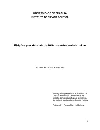 2
UNIVERSIDADE DE BRASÍLIA
INSTITUTO DE CIÊNCIA POLÍTICA
Eleições presidenciais de 2010 nas redes sociais online
RAFAEL HOLANDA BARROSO
Monografia apresentada ao Instituto de
Ciência Política da Universidade de
Brasília como requisito para a obtenção
do titulo de bacharel em Ciência Política
Orientador: Carlos Marcos Batista
 