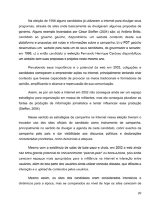 20
Na eleição de 1998 alguns candidatos já utilizaram a internet para divulgar seus
programas, através de sites onde basicamente se divulgavam algumas propostas de
governo. Alguns exemplo levantados por César Steffen (2004) são: a) Antônio Britto,
candidato ao governo gaúcho, disponibilizou um website contendo desde sua
plataforma e propostas até notas e informações sobre a campanha; b) o PDT gaúcho
desenvolveu um website para cada um de seus candidatos, de governador a senador,
em 1998; c) o então candidato a reeleição Fernando Henrique Cardoso disponibilizou
um website com suas propostas e projetos neste mesmo ano.
Percebendo essa importância e o potencial da web em 2002, coligações e
candidatos começaram a empreender ações na internet, principalmente tentando criar
conteúdo que tivesse capacidade de provocar os meios tradicionais e formadores de
opinião, amplificando o alcance e repercussão de sua comunicação.
Assim, se por um lado a Internet em 2002 não conseguia ainda ser um espaço
estratégico para organização em massa de militantes, mas ela conseguia pluralizar as
fontes de produção de informação jornalística e tentar influenciar essa produção
(Steffen, 2004)
Nesse sentido as estratégias de campanha na Internet nessa eleição tiveram o
inovador uso dos sites oficiais do candidato como instrumento de campanha,
principalmente no sentido de divulgar a agenda de cada candidato, cobrir eventos da
campanha pelo país e dar visibilidade aos discursos políticos e declarações
consideradas prioritárias, como denúncias e ataques.
Mesmo com a existência de salas de bate papo e chats, em 2002 a web ainda
não tinha grande potencial de convencimento “peer-to-peer” ou boca-a-boca, pois ainda
careciam espaços mais apropriados para a militância na internet e interação entre
usuários, além de boa parte dos usuários ainda utilizar conexão discada, que dificulta a
interação e o upload de conteúdos pelos usuários.
Mesmo assim, os sites dos candidatos eram considerados interativos e
dinâmicos para a época, mas se comparados ao nível de hoje os sites careciam de
 