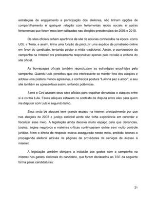 21
estratégias de engajamento e participação dos eleitores, não tinham opções de
compartilhamento e qualquer relação com ferramentas redes sociais e outras
ferramentas que foram mais bem utilizadas nas eleições presidenciais de 2006 e 2010.
Os sites oficiais tinham aparência de site de notícias conhecidos na época, como
UOL e Terra, e assim, tinha uma função de produzir uma espécie de jornalismo online
em favor do candidato, tentando pautar a mídia tradicional. Assim, o coordenador da
campanha na Internet era praticamente responsável apenas pela revisão e editoria do
site oficial.
As homepages oficiais também reproduziam as estratégias escolhidas pela
campanha. Quando Lula percebeu que era interessante se manter fora dos ataques e
adotou uma postura menos agressiva, a conhecida postura “Lulinha paz e amor”, o seu
site também se apresentava assim, evitando polêmicas.
Serra e Ciro usaram seus sites oficiais para espalhar denuncias e ataques entre
si e contra Lula. Esses ataques estavam no contexto da disputa entre eles para quem
iria disputar com Lula o segundo turno.
Essa onda de ataques teve grande espaço na internet principalmente por que
nas eleições de 2002 a justiça eleitoral ainda não tinha experiência em controlar e
fiscalizar esse meio. A legislação ainda deixava muito espaço para que denúncias,
boatos, jingles negativos e matérias críticas continuassem online sem muito controle
jurídico. Nem o direito de resposta estava assegurado nesse meio, proibida apenas a
propaganda eleitoral através de páginas de provedores de serviços de acesso à
internet.
A legislação também obrigava a inclusão dos gastos com a campanha na
internet nos gastos eleitorais do candidato, que foram declarados ao TSE da seguinte
forma pelas candidaturas:
 