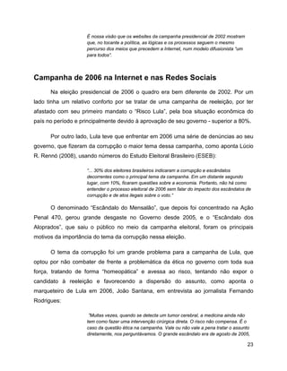 23
É nossa visão que os websites da campanha presidencial de 2002 mostram
que, no tocante a política, as lógicas e os processos seguem o mesmo
percurso dos meios que precedem a Internet, num modelo difusionista “um
para todos”.
Campanha de 2006 na Internet e nas Redes Sociais
Na eleição presidencial de 2006 o quadro era bem diferente de 2002. Por um
lado tinha um relativo conforto por se tratar de uma campanha de reeleição, por ter
afastado com seu primeiro mandato o “Risco Lula”, pela boa situação econômica do
país no período e principalmente devido à aprovação de seu governo - superior a 80%.
Por outro lado, Lula teve que enfrentar em 2006 uma série de denúncias ao seu
governo, que fizeram da corrupção o maior tema dessa campanha, como aponta Lúcio
R. Rennó (2008), usando números do Estudo Eleitoral Brasileiro (ESEB):
“... 30% dos eleitores brasileiros indicaram a corrupção e escândalos
decorrentes como o principal tema da campanha. Em um distante segundo
lugar, com 10%, ficaram questões sobre a economia. Portanto, não há como
entender o processo eleitoral de 2006 sem falar do impacto dos escândalos de
corrupção e de atos ilegais sobre o voto.”
O denominado “Escândalo do Mensalão”, que depois foi concentrado na Ação
Penal 470, gerou grande desgaste no Governo desde 2005, e o “Escândalo dos
Aloprados”, que saiu o público no meio da campanha eleitoral, foram os principais
motivos da importância do tema da corrupção nessa eleição.
O tema da corrupção foi um grande problema para a campanha de Lula, que
optou por não combater de frente a problemática da ética no governo com toda sua
força, tratando de forma “homeopática” e avessa ao risco, tentando não expor o
candidato à reeleição e favorecendo a dispersão do assunto, como aponta o
marqueteiro de Lula em 2006, João Santana, em entrevista ao jornalista Fernando
Rodrigues:
”Muitas vezes, quando se detecta um tumor cerebral, a medicina ainda não
tem como fazer uma intervenção cirúrgica direta. O risco não compensa. É o
caso da questão ética na campanha. Vale ou não vale a pena tratar o assunto
diretamente, nos perguntávamos. O grande escândalo era de agosto de 2005,
 