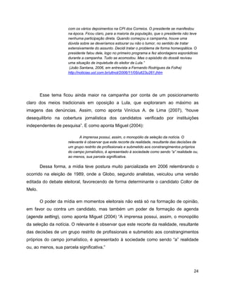 24
com os vários depoimentos na CPI dos Correios. O presidente se manifestou
na época. Ficou claro, para a maioria da população, que o presidente não teve
nenhuma participação direta. Quando começou a campanha, houve uma
dúvida sobre se deveríamos estourar ou não o tumor, no sentido de tratar
extensivamente do assunto. Decidi tratar o problema de forma homeopática. O
presidente falou dele, logo no primeiro programa e fez abordagens esporádicas
durante a campanha. Tudo se acomodou. Mas o episódio do dossiê reviveu
uma situação de inquietude do eleitor de Lula.”
(João Santana, 2006, em entrevista a Fernando Rodrigues da Folha)
http://noticias.uol.com.br/ultnot/2006/11/05/ult23u261.jhtm
Esse tema ficou ainda maior na campanha por conta de um posicionamento
claro dos meios tradicionais em oposição a Lula, que exploraram ao máximo as
imagens das denúncias. Assim, como aponta Vinícius A. de Lima (2007), “houve
desequilíbrio na cobertura jornalística dos candidatos verificado por instituições
independentes de pesquisa”. E como aponta Miguel (2004):
A imprensa possui, assim, o monopólio da seleção da notícia. O
relevante é observar que este recorte da realidade, resultante das decisões de
um grupo restrito de profissionais e submetido aos constrangimentos próprios
do campo jornalístico, é apresentado à sociedade como sendo “a” realidade ou,
ao menos, sua parcela significativa.
Dessa forma, a mídia teve postura muito parcializada em 2006 relembrando o
ocorrido na eleição de 1989, onde a Globo, segundo analistas, veiculou uma versão
editada do debate eleitoral, favorecendo de forma determinante o candidato Collor de
Melo.
O poder da mídia em momentos eleitorais não está só na formação de opinião,
em favor ou contra um candidato, mas também um poder de formação de agenda
(agenda setting), como aponta Miguel (2004) “A imprensa possui, assim, o monopólio
da seleção da notícia. O relevante é observar que este recorte da realidade, resultante
das decisões de um grupo restrito de profissionais e submetido aos constrangimentos
próprios do campo jornalístico, é apresentado à sociedade como sendo “a” realidade
ou, ao menos, sua parcela significativa.”
 