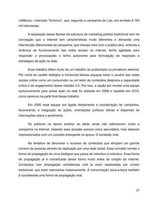 27
militância - chamado “Antivirus”, que, segundo a campanha de Lula, era enviado à 165
mil internautas.
A separação desse Núcleo da estrutura de marketing político tradicional vem da
concepção que a Internet tem características muito diferentes e demanda uma
intervenção diferenciada da campanha, que interaja mais com o publico alvo, entenda a
dinâmica de funcionamento das redes sociais na internet, tenha agilidade para
responder a provocações e tenha autonomia para formulação de respostas e
estratégias de ação na rede.
Esse trabalho difere muito de um trabalho de publicidade ou jornalismo eleitoral.
Por conta do caráter dialógico e horizontal desses espaços tratar o usuário das redes
sociais online como um consumidor ou um leitor de conteúdos despreza a capacidade
crítica e de engajamento desse cidadão 2.0. Por isso, a opção por montar uma equipe
exclusivamente para essas ação na rede foi adotada em 2006 e repetida em 2010,
como veremos na parte final desse trabalho.
Em 2006 essa equipe era ligada diretamente à coordenação de campanha,
favorecendo a integração de ações, orientações políticas diárias e dispersão de
informações sobre o sentimento.
Os políticos na época anterior ao pleito ainda não valorizavam muito a
campanha na Internet, tratando essa atuação sempre como secundária, mas estavam
impressionados com um conceito emergente na época: O conteúdo viral.
Na tentativa de descrever o sucesso de conteúdos que atingiam um grande
número de pessoas através da replicação por uma rede social. Esse conceito remete a
forma de propagação do vírus biológico que passa de indivíduo à indivíduo. Essa forma
de propagação já é conceituada dessa forma muito antes da criação da internet.
Conteúdos com propagação considerada viral já eram repassadas por correio
tradicional, que eram reenviados massivamente. A comunicação boca-a-boca também
é considerada uma forma de propagação viral.
 