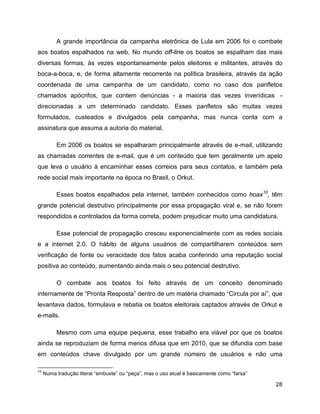 28
A grande importância da campanha eletrônica de Lula em 2006 foi o combate
aos boatos espalhados na web. No mundo off-line os boatos se espalham das mais
diversas formas, às vezes espontaneamente pelos eleitores e militantes, através do
boca-a-boca, e, de forma altamente recorrente na política brasileira, através da ação
coordenada de uma campanha de um candidato, como no caso dos panfletos
chamados apócrifos, que contem denúncias - a maioria das vezes inverídicas -
direcionadas a um determinado candidato. Esses panfletos são muitas vezes
formulados, custeados e divulgados pela campanha, mas nunca conta com a
assinatura que assuma a autoria do material.
Em 2006 os boatos se espalharam principalmente através de e-mail, utilizando
as chamadas correntes de e-mail, que é um conteúdo que tem geralmente um apelo
que leva o usuário à encaminhar esses correios para seus contatos, e também pela
rede social mais importante na época no Brasil, o Orkut.
Esses boatos espalhados pela internet, também conhecidos como hoax10
, têm
grande potencial destrutivo principalmente por essa propagação viral e, se não forem
respondidos e controlados da forma correta, podem prejudicar muito uma candidatura.
Esse potencial de propagação cresceu exponencialmente com as redes sociais
e a internet 2.0. O hábito de alguns usuários de compartilharem conteúdos sem
verificação de fonte ou veracidade dos fatos acaba conferindo uma reputação social
positiva ao conteúdo, aumentando ainda mais o seu potencial destrutivo.
O combate aos boatos foi feito através de um conceito denominado
internamente de “Pronta Resposta” dentro de um matéria chamado “Circula por aí”, que
levantava dados, formulava e rebatia os boatos eleitorais captados através de Orkut e
e-mails.
Mesmo com uma equipe pequena, esse trabalho era viável por que os boatos
ainda se reproduziam de forma menos difusa que em 2010, que se difundia com base
em conteúdos chave divulgado por um grande número de usuários e não uma
10
Numa tradução literal “embuste” ou “peça”, mas o uso atual é basicamente como “farsa”
 