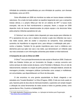 29
infinidade de conteúdos compartilhados por uma infinidade de usuários, com diversas
identidades, como em 2010.
Outra dificuldade em 2006 era monitorar as redes em busca desses conteúdos
caluniosos. Os e-mails de boato podiam se espalhar largamente sem que a campanha
tivesse ciência, e o próprio Orkut, por não ter um sistema de API11
e busca muito
avançado, não era de fácil monitoramento e pesquisa. Assim, a equipe em 2006
dependia muito de buscas desestruturadas da própria equipe e de denúncias feitas
pelos próprios militantes apoiadores de Lula.
O “Antivirus” era um boletim diário disparado por essa equipe para militantes do
PT e apoiadores de Lula, com o objetivo de orientar a ação dos militantes nas ruas e
nas redes sociais, além de avaliar a conjuntura da campanha. Essa publicação
aumentou de importância no segundo turno, para reforçar a mobilização pelo país –
contra a boataria. Também foi de grande importância para munir a militância com
elementos para sua ação nas ruas e nas redes, que demandavam um militante cada
vez mais conectado e com informações suficientes para rebater a mídia tradicional.
A Campanha de Lula no Orkut em 2006
O Orkut12
era a principal ferramenta de rede social no Brasil em 2006. Criada em
2004 nos Estados Unidos por um funcionário do Google, o serviço concorria com
outros serviços de redes sociais da época, como Friendster e MySpace. Era um site de
relacionamento, baseado na criação de perfis pessoais e interação bilateral, através de
mensagens privadas, mensagens públicas (conhecidas como scraps) e multilaterais,
em comunidades, que disponibilizavam um fórum de discussão.
O site encontrou no uma grande popularidade no Brasil, chegando a ser
estudada uma “Invasão Brasileira” no Orkut (Fragoso, 2006). O site era muito usado no
país, fazendo parte do dia-a-dia do internauta brasileiro, superando com ampla margem
a utilização de outras ferramentas de redes sociais e todos os grandes portais, como
aponta Barros Filho, Coutinho e Safatle(2006):
11
Do Inglês Application Programming Interface, ou Aplicação de Interface para Programação.
12
http://www.orkut.com/Main#Home
 