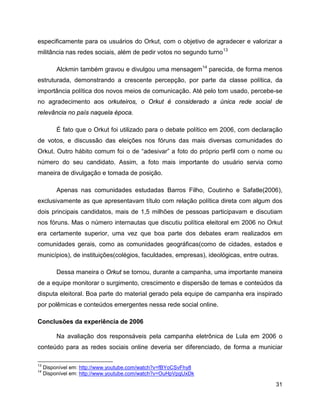 31
especificamente para os usuários do Orkut, com o objetivo de agradecer e valorizar a
militância nas redes sociais, além de pedir votos no segundo turno13
Alckmin também gravou e divulgou uma mensagem14
parecida, de forma menos
estruturada, demonstrando a crescente percepção, por parte da classe política, da
importância política dos novos meios de comunicação. Até pelo tom usado, percebe-se
no agradecimento aos orkuteiros, o Orkut é considerado a única rede social de
relevância no país naquela época.
É fato que o Orkut foi utilizado para o debate político em 2006, com declaração
de votos, e discussão das eleições nos fóruns das mais diversas comunidades do
Orkut. Outro hábito comum foi o de “adesivar” a foto do próprio perfil com o nome ou
número do seu candidato. Assim, a foto mais importante do usuário servia como
maneira de divulgação e tomada de posição.
Apenas nas comunidades estudadas Barros Filho, Coutinho e Safatle(2006),
exclusivamente as que apresentavam título com relação política direta com algum dos
dois principais candidatos, mais de 1,5 milhões de pessoas participavam e discutiam
nos fóruns. Mas o número internautas que discutiu política eleitoral em 2006 no Orkut
era certamente superior, uma vez que boa parte dos debates eram realizados em
comunidades gerais, como as comunidades geográficas(como de cidades, estados e
municípios), de instituições(colégios, faculdades, empresas), ideológicas, entre outras.
Dessa maneira o Orkut se tornou, durante a campanha, uma importante maneira
de a equipe monitorar o surgimento, crescimento e dispersão de temas e conteúdos da
disputa eleitoral. Boa parte do material gerado pela equipe de campanha era inspirado
por polêmicas e conteúdos emergentes nessa rede social online.
Conclusões da experiência de 2006
Na avaliação dos responsáveis pela campanha eletrônica de Lula em 2006 o
conteúdo para as redes sociais online deveria ser diferenciado, de forma a municiar
13
Disponível em: http://www.youtube.com/watch?v=fBYoCSvFhy8
14
Disponível em: http://www.youtube.com/watch?v=OuHpVpgUxDk
 