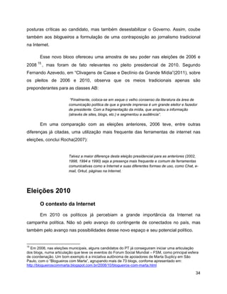34
posturas críticas ao candidato, mas também desestabilizar o Governo. Assim, coube
também aos blogueiros a formulação de uma contraposição ao jornalismo tradicional
na Internet.
Esse novo bloco ofereceu uma amostra de seu poder nas eleições de 2006 e
2008
15
, mas foram de fato relevantes no pleito presidencial de 2010. Segundo
Fernando Azevedo, em “Clivagens de Casse e Declínio da Grande Mídia”(2011), sobre
os pleitos de 2006 e 2010, observa que os meios tradicionais apenas são
preponderantes para as classes AB:
“Finalmente, coloca-se em xeque o velho consenso da literatura da área de
comunicação política de que a grande imprensa é um grande eleitor e fazedor
de presidente. Com a fragmentação da mídia, que ampliou a informação
(através de sites, blogs, etc.) e segmentou a audiência”.
Em uma comparação com as eleições anteriores, 2006 teve, entre outras
diferenças já citadas, uma utilização mais frequente das ferramentas de internet nas
eleições, conclui Rocha(2007):
Talvez a maior diferença desta eleição presidencial para as anteriores (2002,
1998, 1994 e 1990) seja a presença mais frequente e comum de ferramentas
comunicativas como a Internet e suas diferentes formas de uso, como Chat, e-
mail, Orkut, páginas na Internet.
Eleições 2010
O contexto da Internet
Em 2010 os políticos já percebiam a grande importância da Internet na
campanha política. Não só pelo avanço do contingente de conectados no país, mas
também pelo avanço nas possibilidades desse novo espaço e seu potencial político.
15
Em 2008, nas eleições municipais, alguns candidatos do PT já conseguiram iniciar uma articulação
dos blogs, numa articulação que teve os eventos do Forum Social Mundial – FSM, como principal esfera
de coordenação. Um bom exemplo é a iniciativa autônoma de apoiadores de Marta Suplicy em São
Paulo, com o “Blogueiros com Marta”, agrupando mais de 73 blogs, confome apresentado em:
http://blogueiroscommarta.blogspot.com.br/2008/10/blogueiros-com-marta.html
 