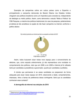 35
Exemplos de campanhas online em outros países como a Espanha e
principalmente a campanha democrata de Barack Obama nos Estados Unidos
chegaram aos políticos brasileiros como um imperativo para conectar-se, independente
de ideologia ou matriz político. Assim, como demonstra o estudo “Midia e Política” da
FSB Pesquisa, a maioria dos políticos tradicionais (no caso da pesquisa, parlamentares
já eleitos) já não acreditava na opção de não fazer campanha na internet, conforme o
gráfico abaixo:
FSB Mídia e politica
16
Assim, todos buscaram atuar nesse novo espaço para o convencimento de
eleitores, que, como exposto anteriormente, já não representava uma novidade no
comportamento dos políticos, visto que em 2006 e em 2008 a Internet já foi utilizada
tanto por candidatos a presidência e governador, quanto por candidatos a prefeitos.
A dúvida que permanece é se esses candidatos se prepararam de forma
adequada para atuar nesse espaço em 2010, observando a idade, comportamentos,
interesses, ritmo e temas de preferencia desse contingente. Será que os candidatos
conheciam esse contexto?
A demografia da Internet nas eleições de 2010
16
Disponível em http://www.institutofsbpesquisa.com.br/wp-
content/uploads/2011/11/MidiaPolitica2010.pdf
 