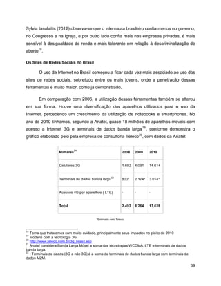 39
Sylvia Iasulaitis (2012) observa-se que o internauta brasileiro confia menos no governo,
no Congresso e na Igreja, e por outro lado confia mais nas empresas privadas, é mais
sensível à desigualdade de renda e mais tolerante em relação à descriminalização do
aborto18
.
Os Sites de Redes Sociais no Brasil
O uso da Internet no Brasil começou a ficar cada vez mais associado ao uso dos
sites de redes sociais, sobretudo entre os mais jovens, onde a penetração dessas
ferramentas é muito maior, como já demonstrado.
Em comparação com 2006, a utilização dessas ferramentas também se alterou
em sua forma. Houve uma diversificação dos aparelhos utilizados para o uso da
Internet, percebendo um crescimento da utilização de notebooks e smartphones. No
ano de 2010 tínhamos, segundo a Anatel, quase 18 milhões de aparelhos moveis com
acesso a Internet 3G e terminais de dados banda larga19
, conforme demonstra o
gráfico elaborado pelo pela empresa de consultoria Teleco20
, com dados da Anatel:
Milhares
21
2008 2009 2010
Celulares 3G 1.692 4.091 14.614
Terminais de dados banda larga
22
800* 2.174* 3.014*
Acessos 4G por aparelhos ( LTE) - - -
Total 2.492 6.264 17.628
*Estimado pelo Teleco.
18
Tema que trataremos com muito cuidado, principalmente seus impactos no pleito de 2010
19
Modens com a tecnologia 3G
20
http://www.teleco.com.br/3g_brasil.asp
21
Anatel considera Banda Larga Móvel a soma das tecnologias WCDMA, LTE e terminais de dados
banda larga.
22
: Terminais de dados (3G e não 3G) é a soma de terminais de dados banda larga com terminais de
dados M2M.
 