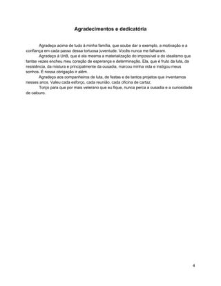 4
Agradecimentos e dedicatória
Agradeço acima de tudo à minha família, que soube dar o exemplo, a motivação e a
confiança em cada passo dessa tortuosa juventude. Vocês nunca me falharam.
Agradeço à UnB, que é ela mesma a materialização do impossível e do idealismo que
tantas vezes encheu meu coração de esperança e determinação. Ela, que é fruto da luta, da
resistência, da mistura e principalmente da ousadia, marcou minha vida e instigou meus
sonhos. É nossa obrigação ir além.
Agradeço aos companheiros de luta, de festas e de tantos projetos que inventamos
nesses anos. Valeu cada esforço, cada reunião, cada oficina de cartaz.
Torço para que por mais veterano que eu fique, nunca perca a ousadia e a curiosidade
de calouro.
 