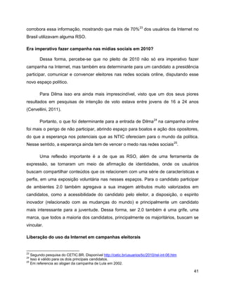 41
corrobora essa informação, mostrando que mais de 70%23
dos usuários da Internet no
Brasil utilizavam alguma RSO.
Era imperativo fazer campanha nas mídias sociais em 2010?
Dessa forma, percebe-se que no pleito de 2010 não só era imperativo fazer
campanha na Internet, mas também era determinante para um candidato a presidência
participar, comunicar e convencer eleitores nas redes sociais online, disputando esse
novo espaço político.
Para Dilma isso era ainda mais imprescindível, visto que um dos seus piores
resultados em pesquisas de intenção de voto estava entre jovens de 16 a 24 anos
(Cervellini, 2011).
Portanto, o que foi determinante para a entrada de Dilma24
na campanha online
foi mais o perigo de não participar, abrindo espaço para boatos e ação dos opositores,
do que a esperança nos potenciais que as NTIC ofereciam para o mundo da política.
Nesse sentido, a esperança ainda tem de vencer o medo nas redes sociais25
.
Uma reflexão importante é a de que as RSO, além de uma ferramenta de
expressão, se tornaram um meio de afirmação de identidades, onde os usuários
buscam compartilhar conteúdos que os relacionem com uma série de características e
perfis, em uma exposição voluntária nas nesses espaços. Para o candidato participar
de ambientes 2.0 também agregava a sua imagem atributos muito valorizados em
candidatos, como a acessibilidade do candidato pelo eleitor, a disposição, o espirito
inovador (relacionado com as mudanças do mundo) e principalmente um candidato
mais interessante para a juventude. Dessa forma, ser 2.0 também é uma grife, uma
marca, que todos a maioria dos candidatos, principalmente os majoritários, buscam se
vincular.
Liberação do uso da Internet em campanhas eleitorais
23
Segundo pesquisa do CETIC.BR. Disponível http://cetic.br/usuarios/tic/2010/rel-int-06.htm
24
Isso é válido para os dois principais candidatos.
25
Em referencia ao slogan da campanha de Lula em 2002.
 