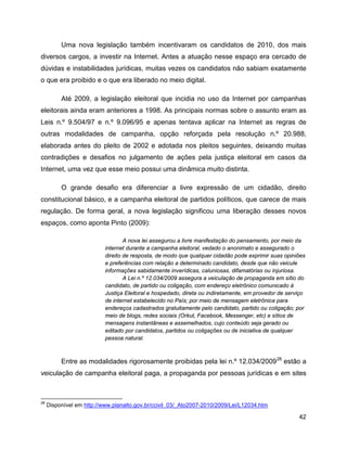 42
Uma nova legislação também incentivaram os candidatos de 2010, dos mais
diversos cargos, a investir na Internet. Antes a atuação nesse espaço era cercado de
dúvidas e instabilidades jurídicas, muitas vezes os candidatos não sabiam exatamente
o que era proibido e o que era liberado no meio digital.
Até 2009, a legislação eleitoral que incidia no uso da Internet por campanhas
eleitorais ainda eram anteriores a 1998. As principais normas sobre o assunto eram as
Leis n.º 9.504/97 e n.º 9.096/95 e apenas tentava aplicar na Internet as regras de
outras modalidades de campanha, opção reforçada pela resolução n.º 20.988,
elaborada antes do pleito de 2002 e adotada nos pleitos seguintes, deixando muitas
contradições e desafios no julgamento de ações pela justiça eleitoral em casos da
Internet, uma vez que esse meio possui uma dinâmica muito distinta.
O grande desafio era diferenciar a livre expressão de um cidadão, direito
constitucional básico, e a campanha eleitoral de partidos políticos, que carece de mais
regulação. De forma geral, a nova legislação significou uma liberação desses novos
espaços, como aponta Pinto (2009):
A nova lei assegurou a livre manifestação do pensamento, por meio da
internet durante a campanha eleitoral, vedado o anonimato e assegurado o
direito de resposta, de modo que qualquer cidadão pode exprimir suas opiniões
e preferências com relação a determinado candidato, desde que não veicule
informações sabidamente inverídicas, caluniosas, difamatórias ou injuriosa.
A Lei n.º 12.034/2009 assegura a veiculação de propaganda em sítio do
candidato, de partido ou coligação, com endereço eletrônico comunicado à
Justiça Eleitoral e hospedado, direta ou indiretamente, em provedor de serviço
de internet estabelecido no País; por meio de mensagem eletrônica para
endereços cadastrados gratuitamente pelo candidato, partido ou coligação; por
meio de blogs, redes sociais (Orkut, Facebook, Messenger, etc) e sítios de
mensagens instantâneas e assemelhados, cujo conteúdo seja gerado ou
editado por candidatos, partidos ou coligações ou de iniciativa de qualquer
pessoa natural.
Entre as modalidades rigorosamente proibidas pela lei n.º 12.034/200926
estão a
veiculação de campanha eleitoral paga, a propaganda por pessoas jurídicas e em sites
26
Disponível em http://www.planalto.gov.br/ccivil_03/_Ato2007-2010/2009/Lei/L12034.htm
 