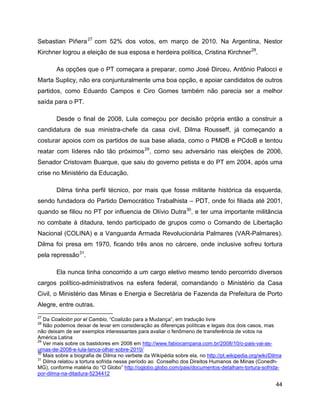 44
Sebastian Piñera27
com 52% dos votos, em março de 2010. Na Argentina, Nestor
Kirchner logrou a eleição de sua esposa e herdeira política, Cristina Kirchner28
.
As opções que o PT começara a preparar, como José Dirceu, Antônio Palocci e
Marta Suplicy, não era conjunturalmente uma boa opção, e apoiar candidatos de outros
partidos, como Eduardo Campos e Ciro Gomes também não parecia ser a melhor
saída para o PT.
Desde o final de 2008, Lula começou por decisão própria então a construir a
candidatura de sua ministra-chefe da casa civil, Dilma Rousseff, já começando a
costurar apoios com os partidos de sua base aliada, como o PMDB e PCdoB e tentou
reatar com líderes não tão próximos29
, como seu adversário nas eleições de 2006,
Senador Cristovam Buarque, que saiu do governo petista e do PT em 2004, após uma
crise no Ministério da Educação.
Dilma tinha perfil técnico, por mais que fosse militante histórica da esquerda,
sendo fundadora do Partido Democrático Trabalhista – PDT, onde foi filiada até 2001,
quando se filiou no PT por influencia de Olívio Dutra30
, e ter uma importante militância
no combate à ditadura, tendo participado de grupos como o Comando de Libertação
Nacional (COLINA) e a Vanguarda Armada Revolucionária Palmares (VAR-Palmares).
Dilma foi presa em 1970, ficando três anos no cárcere, onde inclusive sofreu tortura
pela repressão31
.
Ela nunca tinha concorrido a um cargo eletivo mesmo tendo percorrido diversos
cargos político-administrativos na esfera federal, comandando o Ministério da Casa
Civil, o Ministério das Minas e Energia e Secretária de Fazenda da Prefeitura de Porto
Alegre, entre outras.
27
Da Coalición por el Cambio, “Coalizão para a Mudança”, em tradução livre
28
Não podemos deixar de levar em consideração as diferenças políticas e legais dos dois casos, mas
não deixam de ser exemplos interessantes para avaliar o fenômeno de transferência de votos na
América Latina
29
Ver mais sobre os bastidores em 2008 em http://www.fabiocampana.com.br/2008/10/o-pais-vai-as-
urnas-de-2008-e-lula-lanca-olhar-sobre-2010/
30
Mais sobre a biografia de Dilma no verbete da Wikipédia sobre ela, no http://pt.wikipedia.org/wiki/Dilma
31
Dilma relatou a tortura sofrida nesse período ao Conselho dos Direitos Humanos de Minas (Conedh-
MG), conforme matéria do “O Globo” http://oglobo.globo.com/pais/documentos-detalham-tortura-sofrida-
por-dilma-na-ditadura-5234412
 