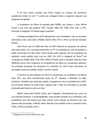 46
E foi com nesse contexto que Dilma chegou ao começo da campanha
presidencial oficial, já com 11 pontos de vantagem frente o segundo colocado nas
pesquisas de opinião.
A candidatura de Dilma foi apoiada pelo PMDB, que indicou o Vice, Michel
Temer e por mais oito partidos: PDT, PCdoB, PSB, PR, PRB, PTN, PSC e PTC,
formando a coligação “Pro Brasil seguir mudando”.
A eleição presidencial de 2010 apresentava nove candidatos, mas os principais
adversários eram José Serra (PSDB), Marina Silva (PV) e Plínio de Arruda Sampaio
(PSOL).
José Serra, que de 2008 até maio de 2010 liderava as pesquisas de opinião
para esse pleito, era o principal adversário do PT na sucessão de Lula. Ex-prefeito e
então Governador de São Paulo, Serra tentava pela segunda vez ser presidente da
república, tendo perdido para Lula em 2002. Em 2010 a coligação de Serra32
era
composta por PSDB, DEM, PTB, PPS, PMN e PTdoB, tendo o vereador Índio da Costa
(DEM-RJ) como vice e apostava na inexperiência de Dilma em campanhas eleitorais.
As principais bandeiras da campanha do candidato em 2010 foram denúncias de
corrupção ao governo petista, saúde e contra o aborto.
A terceira via das eleições de 2010 foi concentrada na candidatura de Marina
Silva (PV), que tinha recentemente saído do PT, deixado o Ministério do Meio
Ambiente, ministério que comandou desde a chegada de Lula na presidência em 2003.
Os principais motivos da saída foram, segundo ela, a falta de priorização na questão
ambiental pelo Governo como um todo.
Marina optou pelo Partido Verde, sem coligação, principalmente por conta da
sua principal bandeira: a sustentabilidade. Essa escolha também era confortável, pois
possibilitava que não tivesse que fazer críticas muito radicais ao Governo Lula, que
possuía alta aprovação, evitando assim alianças com partidos mais à esquerda como
PSOL e PSTU (Iasulaitis, 2011).
32
Coligação denominada “O Brasil pode mais”
 