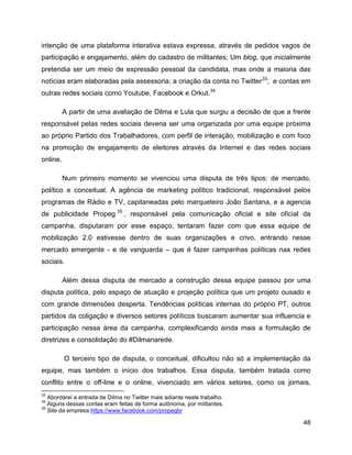 48
intenção de uma plataforma interativa estava expressa, através de pedidos vagos de
participação e engajamento, além do cadastro de militantes; Um blog, que inicialmente
pretendia ser um meio de expressão pessoal da candidata, mas onde a maioria das
notícias eram elaboradas pela assessoria; a criação da conta no Twitter33
; e contas em
outras redes sociais como Youtube, Facebook e Orkut.34
A partir de uma avaliação de Dilma e Lula que surgiu a decisão de que a frente
responsável pelas redes sociais deveria ser uma organizada por uma equipe próxima
ao próprio Partido dos Trabalhadores, com perfil de interação, mobilização e com foco
na promoção de engajamento de eleitores através da Internet e das redes sociais
online.
Num primeiro momento se vivenciou uma disputa de três tipos: de mercado,
político e conceitual. A agência de marketing político tradicional, responsável pelos
programas de Rádio e TV, capitaneadas pelo marqueteiro João Santana, e a agencia
de publicidade Propeg 35
, responsável pela comunicação oficial e site oficial da
campanha, disputaram por esse espaço, tentaram fazer com que essa equipe de
mobilização 2.0 estivesse dentro de suas organizações e crivo, entrando nesse
mercado emergente - e de vanguarda – que é fazer campanhas políticas nas redes
sociais.
Além dessa disputa de mercado a construção dessa equipe passou por uma
disputa política, pelo espaço de atuação e projeção política que um projeto ousado e
com grande dimensões desperta. Tendências políticas internas do próprio PT, outros
partidos da coligação e diversos setores políticos buscaram aumentar sua influencia e
participação nessa área da campanha, complexificando ainda mais a formulação de
diretrizes e consolidação do #Dilmanarede.
O terceiro tipo de disputa, o conceitual, dificultou não só a implementação da
equipe, mas também o início dos trabalhos. Essa disputa, também tratada como
conflito entre o off-line e o online, vivenciado em vários setores, como os jornais,
33
Abordarei a entrada de Dilma no Twitter mais adiante neste trabalho.
34
Alguns dessas contas eram feitas de forma autônoma, por militantes.
35
Site da empresa https://www.facebook.com/propegbr
 