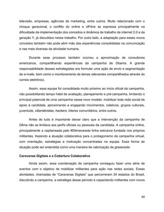 49
televisão, empresas, agências de marketing, entre outros. Muito relacionado com o
choque geracional, o conflito do online e off-line se expressa principalmente na
dificuldade da implementação dos conceitos e dinâmica de trabalho da internet 2.0 e da
geração Y, já discutidos nesse trabalho. Por outro lado, a adaptação para esses novos
conceitos também não pode abrir mão das experiências consolidadas na comunicação
e nas mais diversas da atividade humana.
Durante esse processo também ocorreu a aproximação de consultores
americanos, compartilhando experiências da campanha de Obama. A grande
responsabilidade desses estrategistas era formular uma ação de envio e segmentação
de e-mails, bem como o monitoramento de temas relevantes compartilhados através do
correio eletrônico.
Assim, essa equipe foi consolidada muito próximo ao inicio oficial da campanha,
não possibilitando tempo hábil de avaliação, planejamento e pré-campanha, limitando o
principal potencial de uma campanha nesse novo modelo: mobilizar toda rede social de
apoio à candidata, aproximando e engajando movimentos, coletivos, grupos culturais,
juventude, ciberativistas, hackers, líderes comunitários, entre outros.
Antes de tudo é importante deixar claro que a intervenção da campanha de
Dilma não se limitava aos perfis oficiais ou pessoais da candidata. A campanha online,
principalmente a capitaneada pelo #Dilmanarede tinha estrutura fundada nos próprios
militantes, trazendo a atuação colaborativa para o protagonismo da campanha virtual,
com orientação, estratégias e motivação concentradas na equipe. Essa forma de
atuação pode ser entendida como uma maneira de valorização de grassroots.
Caravanas Digitais e a Cobertura Colaborativa
Ainda assim, essa coordenação de campanha conseguiu fazer uma série de
eventos com o objetivo de mobilizar militantes para ação nas redes sociais. Essas
atividades, chamadas de “Caravanas Digitais” que percorreram 24 estados do Brasil,
discutindo a campanha, a estratégia desse período e capacitando militantes com novos
 