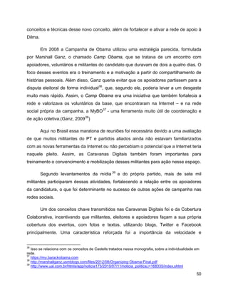 50
conceitos e técnicas desse novo conceito, além de fortalecer e ativar a rede de apoio à
Dilma.
Em 2008 a Campanha de Obama utilizou uma estratégia parecida, formulada
por Marshall Ganz, o chamado Camp Obama, que se tratava de um encontro com
apoiadores, voluntários e militantes do candidato que duravam de dois a quatro dias. O
foco desses eventos era o treinamento e a motivação a partir do compartilhamento de
histórias pessoais. Além disso, Ganz queria evitar que os apoiadores partissem para a
disputa eleitoral de forma individual36
, que, segundo ele, poderia levar a um desgaste
muito mais rápido. Assim, o Camp Obama era uma iniciativa que também fortalecia a
rede e valorizava os voluntários da base, que encontraram na Internet – e na rede
social própria da campanha, a MyBO37
- uma ferramenta muito útil de coordenação e
de ação coletiva.(Ganz, 200938
)
Aqui no Brasil essa maratona de reuniões foi necessária devido a uma avaliação
de que muitos militantes do PT e partidos aliados ainda não estavam familiarizados
com as novas ferramentas da Internet ou não percebiam o potencial que a Internet teria
naquele pleito. Assim, as Caravanas Digitais também foram importantes para
treinamento o convencimento e mobilização desses militantes para ação nesse espaço.
Segundo levantamentos da mídia 39
e do próprio partido, mais de sete mil
militantes participaram dessas atividades, fortalecendo a relação entre os apoiadores
da candidatura, o que foi determinante no sucesso de outras ações de campanha nas
redes sociais.
Um dos conceitos chave transmitidos nas Caravanas Digitais foi o da Cobertura
Colaborativa, incentivando que militantes, eleitores e apoiadores façam a sua própria
cobertura dos eventos, com fotos e textos, utilizando blogs, Twitter e Facebook
principalmente. Uma característica reforçada foi a importância da velocidade e
36
Isso se relaciona com os conceitos de Castells tratados nessa monografia, sobre a individualidade em
rede.
37
https://my.barackobama.com
38
http://marshallganz.usmblogs.com/files/2012/08/Organizing-Obama-Final.pdf
39
http://www.uai.com.br/htmls/app/noticia173/2010/07/11/noticia_politica,i=168335/index.shtml
 