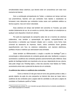 51
simultaneidade dessa cobertura, que deveria estar em consonância com esse novo
momento da Internet.
Com a contribuição principalmente do Twitter, a cobertura em tempo real teve
sua proeminência, fazendo com que conteúdos mais rápidos e atualizados se
tornassem mais relevantes que conteúdos muitas vezes com qualidade estética ou
técnica superior, mas com menor velocidade.
Essa cobertura em tempo real também tem serventia no Youtube, que pode
receber diretamente da rua, de um evento ou comício, feito usando um smartphone ou
qualquer outro dispositivo móvel com câmera.
Por parte da organização da campanha cabia não só o incentivo da cobertura
colaborativa, mas também a apresentação da agenda, compartilhamento de
documentos e conteúdos que tivessem relação com o evento, numa forma mais
universal da assessoria de imprensa. Assim, vários conteúdos foram gerados
especificamente com foco na cobertura colaborativa, com banners eletrônicos,
panfletos virtuais e matérias que valorizassem essa atividade.
Cabia também ao #Dilmanarede a criação e escolha de hashtags40
para a
concentração e referencialmente do conteúdo gerado pela rede, facilitando o acesso e
aumentando a audiência dos conteúdos gerados autonomamente pela militância. Essa
gestão de hashtags também era importante uma vez que, dependendo de seu volume,
esta pode chegar aos Trending topics, a lista dos assuntos mais falados do Twitter,
aumentando ainda mais o potencial de alcance de um conteúdo.
A audiência dos meios e a audiência dos conteúdos
Como a internet 2.0 não gira mais em torno dos grandes portais e sites, o
grande objetivo da ação de uma campanha na Internet não deve ser trazer toda a
audiência da dos conteúdos para a pagina web do candidato ou até para a página do
candidato no Facebook e perfil no Twitter.
40
‘Representado pelo símbolo “#”, é um marcador que gera referencia de um conteúdo, possibilitando a
fácil e rápida agrupação de conteúdos.
 