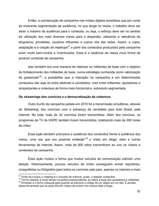 52
Então, a coordenação de campanha nas mídias digitais acreditava que por conta
da crescente segmentação da audiência, no que tange os meios, o trabalho deve ser
atrair o máximo de audiência para o conteúdo, ou seja, o esforço deve ser no sentido
da utilização dos mais diversos meios para a dispersão, utilizando a relevância de
blogueiros, jornalistas, usuários influentes e outros nós das redes. Assim, a copia,
adaptação e a criação de mashups41
a partir dos conteúdos produzidos pela campanha
eram muito bem-vindos e incentivados: Essa é a essência da nessa nova forma de
produzir conteúdo de campanha.
Isso também era uma maneira de valorizar os militantes de base com o objetivo
de fortalecimento dos militantes de base, numa estratégia conhecida como valorização
de grassroots 42
, e possibilitar que a interação na campanha e em determinados
conteúdos não seja só entre eleitores e candidatos, mas entre militantes, apoiadores e
simpatizantes e indecisos de forma mais horizontal e, sobretudo segmentada.
Os streamings dos comícios e a democratização da cobertura
Outro trunfo da campanha petista em 2010 foi a transmissão simultânea, através
do Streaming, dos comícios com a presença da candidata para todo Brasil, pela
Internet. No total, mais de 32 comícios foram transmitidos. Além dos comícios, os
programas de TV do HGPE também foram transmitidos, totalizando mais de 200 horas
de vídeo.
Essa ação também priorizava a audiência dos conteúdos frente à audiência dos
meios, uma vez que era possível embedar 43
o vídeo em blogs, sites e outras
ferramentas de Internet. Assim, mais de 600 sítios transmitiram ao vivo os vídeos e
conteúdos da campanha.
Essa ação mudou a forma que muitos veículos de comunicação cobriam uma
eleição. Historicamente, poucos veículos de mídia conseguiam enviar repórteres,
cinegrafistas ou fotógrafos para todos os comícios pelo país, apenas os maiores e mais
41
Vindo da musica, o mashup é o conceito de misturar, juntar, e adaptar conteúdos.
42
Termo utilizado a muito tempo na política estadunidense, se refere a base dos apoiadores e militantes.
43
Embedar é o termo coloquial para quando se adiciona o código de um objeto em um site. É através
dessa ferramenta que se pode difundir vídeos de outrem em nossos sites e blogs.
 