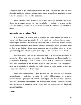 53
tradicionais meios, reconhecidamente opositores do PT. Os veículos menores eram
obrigados a utilizar a cobertura feita por esses ou por uma agência, resultando em uma
baixa diversidade de versões sobre o ocorrido.
Com o Streaming até os menores veículos puderam fazer a própria reportagem,
eleger os principais pontos do fato jornalístico e publicar a própria versão,
democratizando e pluralizando a cobertura midiática dos comícios da candidatura
petista.
A atuação nas principais RSO
A concepção da atuação nas ferramentas de redes sociais da equipe era
basicamente de entender que os sites de redes sociais eram basicamente um modelo e
um meio para expressão das relações sociais de parte da sociedade. Assim, diversas
ações de redes sociais não eram desempenhadas nesses sites. Fazer reuniões – como
as Caravanas Digitais -, telefonemas, aproximar atores, combinar ações e eventos,
aproximar blogueiros relevantes, entre outras ações eram primordiais nesse trabalho.
Historicamente a organização de campanha do PT é dividida em secretarias de
campanha. Duas das mais importantes são a Secretaria de Comunicação e a
Secretaria de Mobilização. Com as redes sociais e as NTIC essas duas secretarias
viram suas atribuições se aproximarem ao ponto de confundirem, principalmente por
conta da importância da atuação em redes sociais e redes sociais online, que
necessariamente mistura os dois mundos.
Outra diretriz fundamental foi a de perceber que cada uma das RSO tem suas
características e dinâmicas e cabia à equipe #Dilmanarede se preparar,
instrumentalizar e principalmente elaborar estratégias para atuação nesse contexto,
adaptando conteúdos, intervenções e até a dinâmica de trabalho. Veremos de forma
breve um pouco da estratégia nos principais sites de redes sociais do Brasil pela
campanha petista.
Twitter
 