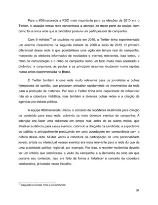 54
Para o #Dilmanarede a RSO mais importante para as eleições de 2010 era o
Twitter. A atuação nessa rede concentrava a atenção de maior parte da equipe, bem
como foi a única rede que a candidata possuía um perfil pessoal de campanha.
Com 9 milhões44
de usuários no país em 2010, o Twitter tinha experimentado
um enorme crescimento na segunda metade de 2009 e inicio de 2010. O primeiro
diferencial dessa rede é que possibilitava uma ação em tempo real da campanha,
mantendo os eleitores informados de novidades e eventos relevantes. Isso tornou o
ritmo da comunicação e o ritmo da campanha como um todo muito mais acelerado e
dinâmico: a conjuntura, as pautas e os principais assuntos mudavam numa rapidez
nunca antes experimentada no Brasil.
O Twitter também é uma rede muito relevante para os jornalistas e outros
formadores de opinião, que procuram perceber rapidamente os movimentos da rede
para a produção de matérias. Por isso o Twitter tinha uma capacidade de influenciar
não só a cobertura midiática, mas também a diversas outras redes e a criação de
agendas pro debate político.
A equipe #Dilmanarede utilizou o conceito de repórteres multimídia para criação
de conteúdo para essa rede, cobrindo os mais diversos eventos de campanha. A
intenção era fazer uma cobertura em tempo real, antes de os outros meios, que
atraísse audiência para esses eventos, cobrindo a chegada da candidata, a expectativa
do público e principalmente produzindo em uma abordagem em consonância com o
púbico dessa rede. Muitas vezes a cobertura da participação de uma personalidade
jovem, artista ou intelectual nesses eventos era mais relevante para a rede do que de
uma autoridade política regional, por exemplo. Por isso, o repórter multimídia deveria
ter um critério que satisfizesse a visão da campanha e a demanda da rede em que
postava seu conteúdo. Isso era feito de forma a fortalecer o conceito da cobertura
colaborativa, já tratado nesse trabalho.
44
Segundo a revista Time e o ComScore
 