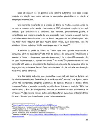 55
Essa abordagem só foi possível pela relativa autonomia que essa equipe
possuía em relação aos outros setores da campanha, possibilitando a criação e
adaptação de conteúdos.
Um momento importante foi a entrada de Dilma no Twitter, ocorrido ainda no
período da pré-campanha, no dia 11 de março de 2010, através da criação de um perfil
pessoal, que aproximasse a candidata dos eleitores, principalmente jovens, e
consolidasse sua imagem através de uma expressão mais humana e natural, fugindo
dos clichês eleitorais e discursos políticos. Isso foi expresso em seu primeiro post: "Não
vou fazer muito discurso por aqui. Quero trocar idéias, ouvir sugestões. Vou me
abastecer com os twitteiros. Vocês saberão por aqui onde estou"45
,
A criação do perfil de Dilma no Twitter teve uma grande repercussão e
conquistou 250 mil seguidores46
até final do período de campanha. Infelizmente a
assessoria dessa conta pessoal, que não ficou à cargo da equipe #Dilmanarede, não
foi bem implementada: O volume de tweets47
era baixo48
e predominavam os com
conteúdo fútil, vazios e principalmente descolado do dia-a-dia da campanha, além da
linguagem frequentemente formal. Essa conta também não foi utilizada para interação
mais direta com a candidata.
Um dos casos extremos que exemplifica esse mal uso ocorreu durante um
debate televisionado pela Rede Canção Nova/Aparecida49
, no dia 23 de Agosto, que a
Dilma não compareceu alegando problemas de agenda. Durante o debate, Dilma
postou no Twitter o seguinte conteúdo, seguido de um link para o Youtube: “Olha que
interessante, o Pato Fu interpretando músicas de sucesso usando instrumentos de
brinquedo.”50
. Na mesma hora os outros candidatos foram avisados e criticaram Dilma
durante o debate, que virou chacota quase instantaneamente.
45
http://www1.folha.uol.com.br/folha/brasil/ult96u719281.shtml
46
Usuários que se inscrevem para receber os posts daquele perfil de microblog
47
O conteúdo em si do microblog, que no Twitter se limita a 140 caracteres.
48
O mais baixo dentre os principais candidatos
49
Rede Aparecida, rede de televisão de conteúdo religioso.
50
Mais informações no http://poderonline.ig.com.br/index.php/2010/08/24/dilma-prefere-ouvir-pato-fu-do-
que-ir-ao-debate/
 