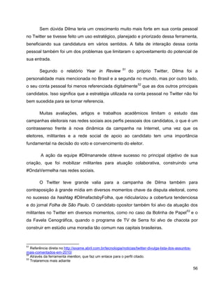 56
Sem dúvida Dilma teria um crescimento muito mais forte em sua conta pessoal
no Twitter se tivesse feito um uso estratégico, planejado e priorizado dessa ferramenta,
beneficiando sua candidatura em vários sentidos. A falta de interação dessa conta
pessoal também foi um dos problemas que limitaram o aproveitamento do potencial de
sua entrada.
Segundo o relatório Year in Review 51
do próprio Twitter, Dilma foi a
personalidade mais mencionada no Brasil e a segunda no mundo, mas por outro lado,
o seu conta pessoal foi menos referenciada digitalmente52
que as dos outros principais
candidatos. Isso significa que a estratégia utilizada na conta pessoal no Twitter não foi
bem sucedida para se tornar referencia.
Muitas avaliações, artigos e trabalhos acadêmicos limitam o estudo das
campanhas eleitorais nas redes sociais aos perfis pessoais dos candidatos, o que é um
contrassenso frente à nova dinâmica da campanha na Internet, uma vez que os
eleitores, militantes e a rede social de apoio ao candidato tem uma importância
fundamental na decisão do voto e convencimento do eleitor.
A ação da equipe #Dilmanarede obteve sucesso no principal objetivo de sua
criação, que foi mobilizar militantes para atuação colaborativa, construindo uma
#OndaVermelha nas redes sociais.
O Twitter teve grande valia para a campanha de Dilma também para
contraposição à grande mídia em diversos momentos chave da disputa eleitoral, como
no sucesso da hashtag #DilmafactsbyFolha, que ridicularizou a cobertura tendenciosa
e do jornal Folha de São Paulo. O candidato opositor também foi alvo da atuação dos
militantes no Twitter em diversos momentos, como no caso da Bolinha de Papel53
e o
da Favela Cenográfica, quando o programa de TV de Serra foi alvo de chacota por
construir em estúdio uma moradia tão comum nas capitais brasileiras.
51
Referência direta no http://exame.abril.com.br/tecnologia/noticias/twitter-divulga-lista-dos-assuntos-
mais-comentados-em-2010/
52
Através da ferramenta mention, que faz um enlace para o perfil citado.
53
Trataremos mais adiante
 