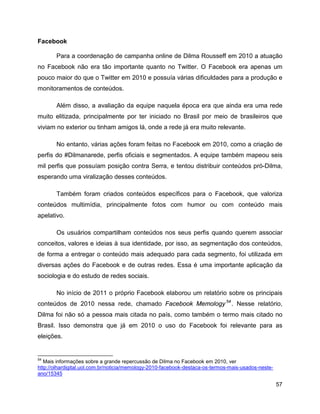 57
Facebook
Para a coordenação de campanha online de Dilma Rousseff em 2010 a atuação
no Facebook não era tão importante quanto no Twitter. O Facebook era apenas um
pouco maior do que o Twitter em 2010 e possuía várias dificuldades para a produção e
monitoramentos de conteúdos.
Além disso, a avaliação da equipe naquela época era que ainda era uma rede
muito elitizada, principalmente por ter iniciado no Brasil por meio de brasileiros que
viviam no exterior ou tinham amigos lá, onde a rede já era muito relevante.
No entanto, várias ações foram feitas no Facebook em 2010, como a criação de
perfis do #Dilmanarede, perfis oficiais e segmentados. A equipe também mapeou seis
mil perfis que possuíam posição contra Serra, e tentou distribuir conteúdos pró-Dilma,
esperando uma viralização desses conteúdos.
Também foram criados conteúdos específicos para o Facebook, que valoriza
conteúdos multimídia, principalmente fotos com humor ou com conteúdo mais
apelativo.
Os usuários compartilham conteúdos nos seus perfis quando querem associar
conceitos, valores e ideias à sua identidade, por isso, as segmentação dos conteúdos,
de forma a entregar o conteúdo mais adequado para cada segmento, foi utilizada em
diversas ações do Facebook e de outras redes. Essa é uma importante aplicação da
sociologia e do estudo de redes sociais.
No início de 2011 o próprio Facebook elaborou um relatório sobre os principais
conteúdos de 2010 nessa rede, chamado Facebook Memology54
. Nesse relatório,
Dilma foi não só a pessoa mais citada no país, como também o termo mais citado no
Brasil. Isso demonstra que já em 2010 o uso do Facebook foi relevante para as
eleições.
54
Mais informações sobre a grande repercussão de Dilma no Facebook em 2010, ver
http://olhardigital.uol.com.br/noticia/memology-2010-facebook-destaca-os-termos-mais-usados-neste-
ano/15345
 
