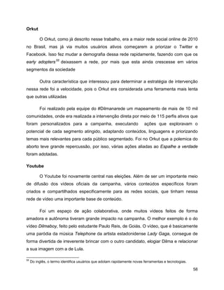 58
Orkut
O Orkut, como já descrito nesse trabalho, era a maior rede social online de 2010
no Brasil, mas já via muitos usuários ativos começarem a priorizar o Twitter e
Facebook. Isso fez mudar a demografia dessa rede rapidamente, fazendo com que os
early adopters55
deixassem a rede, por mais que esta ainda crescesse em vários
segmentos da sociedade
Outra característica que interessou para determinar a estratégia de intervenção
nessa rede foi a velocidade, pois o Orkut era considerada uma ferramenta mais lenta
que outras utilizadas
Foi realizado pela equipe do #Dilmanarede um mapeamento de mais de 10 mil
comunidades, onde era realizada a intervenção direta por meio de 115 perfis ativos que
foram personalizados para a campanha, executando ações que exploravam o
potencial de cada segmento atingido, adaptando conteúdos, linguagens e priorizando
temas mais relevantes para cada público segmentado. Foi no Orkut que a polemica do
aborto teve grande repercussão, por isso, várias ações aliadas ao Espalhe a verdade
foram adotadas.
Youtube
O Youtube foi novamente central nas eleições. Além de ser um importante meio
de difusão dos vídeos oficiais da campanha, vários conteúdos específicos foram
criados e compartilhados especificamente para as redes sociais, que tinham nessa
rede de vídeo uma importante base de conteúdo.
Foi um espaço de ação colaborativa, onde muitos vídeos feitos de forma
amadora e autônoma tiveram grande impacto na campanha. O melhor exemplo é o do
vídeo Dilmaboy, feito pelo estudante Paulo Reis, de Goiás. O vídeo, que é basicamente
uma paródia da música Telephone da artista estadonidense Lady Gaga, consegue de
forma divertida de irreverente brincar com o outro candidato, elogiar Dilma e relacionar
a sua imagem com a de Lula.
55
Do inglês, o termo identifica usuários que adotam rapidamente novas ferramentas e tecnologias.
 