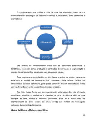 60
O monitoramento das mídias sociais foi uma das atividades chave para o
delineamento de estratégias de trabalho da equipe #Dilmanarede, como demonstra o
grafo abaixo:
Era através do monitoramento diário que se percebiam deficiências e
tendências, essenciais para a produção de conteúdos, disseminação e segmentação e
criação de planejamento e estratégias para atuação da equipe.
Esse monitoramento é dividido em três fases: a coleta de dados, tratamento
estatístico e análise de sentimento dos conteúdos. Essa analise carecia de
sensibilidade política e conjuntural, para que os conteúdos fossem analisados da forma
correta, levando em conta seu contexto, ironias e impactos.
Era feito, dessa forma, um acompanhamento sistemático dos três principais
candidatos, antecipando tendências e potenciais de cada candidatura, além de uma
listagem de links, vídeos e menções crescentes. Esse foi o maior case de
monitoramento de redes sociais até então, devido aos milhões de mensagens
coletadas diariamente pelo sistema.
Galera da Dilma e o Mulheres com Dilma
#Dilmanarede
Monitoramento
Produção de
Conteúdos
Intervenção e
Disseminação
Planejamento de
estratégias
 