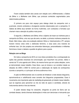 61
Foram criados também dois canais com relação com o #Dilmanarede, o Galera
da Dilma e o Mulheres com Dilma, que produzia conteúdos segmentados para
determinados públicos.
O primeiro era para criar espaço para dialogo direto da campanha com a
juventude, criando conteúdos e divulgando eventos relacionados com a campanha. O
Galera da Dilma atua também de forma multimídia, com conteúdos e formatos que
chamem mais a atenção do público mais jovem.
O segundo, o Mulheres com Dilma, tinha o objetivo de trazer as mulheres para a
campanha de Dilma, uma vez que ela seria, se eleita, a primeira mulheres presente do
Brasil. Além disse, cabe uma avaliação eleitoral. Dilma e, historicamente o PT, sempre
tiveram menos votos entre o eleitorado feminino, e essa seria uma maneira de
enfrentar isso. Um dos projetos era entrevistar lideranças, personalidades e militantes
femininas e trazer o debate a questão de gênero para a pauta.
Relação com os Blogs
Em toda a campanha de 2010 um novo bloco jornalístico fez a contraposição às
ações das grandes empresas de comunicação, que impunham nos jornais, rádios e
canais de TV uma agenda anti- Dilma, da mesma forma que em outras eleições, como
já demonstrado nesse trabalho. Esse bloco, que já iniciava a se constituir desde as
eleições de 2006 e 2008 foi central para a elaboração de rápida de contrapontos
durante a campanha, e o principal: de forma autônoma e livre.
A ação do #Dilmanarede veio no sentido de fortalecer a rede desses blogueiros,
aproximando-os e solidificando esse conceito dos blogueiros progressistas. Essa é
novamente uma importante ação de marketing de grassroots, já tratado nesse trabalho,
que se organiza para aproximar os nós da rede de apoio à candidata, através de
instrumentos dentro e fora da Internet.
O poder desses blogs foi crescente, chegando ao ponto de Serra sair ao
combate desses, dando diversas declarações à mídia com denúncias e insinuando que
 