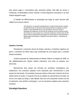62
eles seriam pagos e comandados pela campanha petista. Pela falta de provas e
evidencias, as declarações viraram chacota e muitos blogueiros começaram a se auto
intitular blogueiros sujos.
O trabalho do #Dilmanarede na articulação dos blogs foi assim descrito pelo
relatório de consumo interno:
“Os blogueiros, em especial, protagonizaram um papel fundamental no debate
dos grandes temas da campanha. Eles representaram nas eleições de 2010,
de fato, o mais importante eixo do novo jornalismo. Para nós, buscar a
integração dos blogueiros ao dia-a-dia da campanha tornou-se tarefa principal.
Isto resultou em um processo que, ao final da campanha, envolvia mais de 300
blogs e sites de alguma forma vinculados às nossas ações de monitoramento e
disseminação de conteúdos.” Relatório de Consumo Interno – Campanha da
Dilma 2010.
Espalhe a Verdade
Percebendo o crescente volume de boatos, calunias e conteúdos negativos em
geral, a campanha de Dilma optou pela constituição de uma equipe para o combate
desses conteúdos.
Iniciativa parecida foi implementada por Barack Obama na eleição de 2008, no
site fightthesmears.com. Barack Obama enfrentava uma série de ataques com
denúncias.
Basicamente essa equipe era formada por jornalistas investigativos que
trabalhavam nos conteúdos captados como relevantes pelo monitoramento e pela
equipe de intervenção. Os jornalistas buscavam dados e fatos para contrariar de forma
determinante os boatos. A resposta tinha de se adaptar as características do boato, de
forma a ser capaz de atingir a rede afetada. Essa era uma importante maneira de não
só desmentir, mas também constranger o uso de campanha negativa pela campanha
opositora.
Estratégia Opositora
 