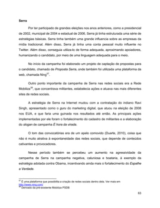63
Serra
Por ter participado de grandes eleições nos anos anteriores, como a presidencial
de 2002, municipal de 2004 e estadual de 2006, Serra já tinha estruturada uma série de
estratégias básicas. Serra tinha também uma grande influencia sobre as empresas da
mídia tradicional. Além disso, Serra já tinha uma conta pessoal muito influente no
Twitter. Além disso, conseguia utiliza-lo de forma adequada, aproximando apoiadores,
humanizando o candidato, por meio de uma linguagem adequada para o meio.
No início da campanha foi elaborado um projeto de captação de propostas para
o candidato, chamado de Proposta Serra, onde também foi utilizada uma plataforma da
web, chamada Ning57
.
Outro ponto importante da campanha de Serra nas redes sociais era a Rede
Mobiliza58
, que concentrava militantes, estabelecia ações e atuava nas mais diferentes
sites de redes sociais.
A estratégia de Serra na Internet mudou com a contratação do indiano Ravi
Singh, apresentado como o guru do marketing digital, que atuou na eleição de 2008
nos EUA, e que faria uma guinada nos resultados até então. As principais ações
implementadas por ele foram o fortalecimento do cadastro de militantes e a elaboração
do slogan de campanha É hora da virada.
O tom das convocatórias era de um apelo comovido (Duarte, 2010), coisa que
não é muito atrativa à espontaneidade das redes sociais, que depende de conteúdos
cativantes e provocadores.
Nesse período também se percebeu um aumento na agressividade da
campanha de Serra na campanha negativa, caluniosa e boataria, à exemplo da
estratégia adotada contra Obama, incentivando ainda mais o fortalecimento do Espalhe
a Verdade.
57
É uma plataforma que possibilita a criação de redes sociais dentro dela. Ver mais em
http://www.ning.com/
58
Derivado da pré-existente Mobiliza PSDB
 