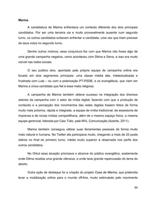 64
Marina
A candidatura de Marina enfrentava um contexto diferente dos dois principais
candidatos. Por ser uma terceira via e muito provavelmente ausente num segundo
turno, os outros candidatos evitavam enfrentar a candidata, uma vez que iriam precisar
de seus votos no segundo turno.
Dentre outros motivos, essa conjuntura fez com que Marina não fosse algo de
uma grande campanha negativa, como aconteceu com Dilma e Serra, e isso era muito
visível nas redes sociais.
O seu publico alvo, apontado pela própria equipe de campanha online era
focado em dois segmentos principais: uma classe média alta, intelectualizada e
frustrada com Lula – ou com a polarização PT-PSDB, e os evangélicos, que viam em
Marina a única candidata que fiel à essa matiz religiosa.
A campanha de Marina também obteve sucesso na integração dos diversos
setores da campanha com o setor de mídia digital, fazendo com que a produção de
conteúdo e a percepção dos movimentos das redes digitais fossem feitos de forma
muito mais próxima, rápida e integrada. a equipe de mídia tradicional, de assessoria de
imprensa e de novas mídias compartilhava, além de o mesmo espaço físico, a mesma
equipe gerencial, liderada por Caio Túlio, pela MVL Comunicação (Azarite, 2011).
Marina também conseguiu utilizar suas ferramentas pessoais de forma muito
mais natural e humana. No Twitter ela participava muito, chegando a mais de 20 posts
diários no final do primeiro turno, média muito superior à observada nos perfis dos
outros candidatos.
No Orkut essa atuação priorizava o alcance do público evangélico, exatamente
onde Dilma recebia uma grande ofensiva, e onde teve grande repercussão do tema do
aborto.
Outra ação de destaque foi a criação do projeto Casa de Marina, que pretendia
levar a mobilização online para o mundo off-line, muito estimulado pelo movimento
 