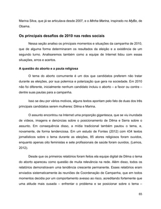 65
Marina Silva, que já se articulava desde 2007, e o Minha Marina, inspirado no MyBo, de
Obama.
Os principais desafios de 2010 nas redes sociais
Nessa seção analiso os principais momentos e situações da campanha de 2010,
que de alguma forma determinaram os resultados da eleição e a existência de um
segundo turno. Analisaremos também como a equipe de Internet lidou com essas
situações, erros e acertos.
A questão do aborto e a pauta religiosa
O tema do aborto comumente é um dos que candidatos preferem não tratar
durante as eleições, por sua polemica e polarização que gera na sociedade. Em 2010
não foi diferente, inicialmente nenhum candidato incluiu o aborto – a favor ou contra –
dentre suas pautas para a campanha.
Isso se deu por vários motivos, alguns textos apontam pelo fato de duas dos três
principais candidatos serem mulheres: Dilma e Marina.
O assunto encontrou na Internet uma proporção gigantesca, que se viu inundada
de vídeos, imagens e denúncias sobre o posicionamento de Dilma e Serra sobre o
assunto. Em consequência disso, a mídia tradicional também pautou o tema, e,
novamente, de forma tendenciosa. Em um estudo de Fontes (2012) com 434 textos
jornalísticos sobre o tema durante as eleições, 85 atores religiosos foram ouvidos,
enquanto apenas oito feministas e sete profissionais de saúde foram ouvidos. (Lemos,
2012).
Desde que os primeiros relatórios foram feitos ela equipe digital de Dilma o tema
do aborto apareceu como questão de muita relevância na rede. Além disso, todos os
relatórios demonstravam uma tendência crescente permanente. Esses relatórios eram
enviados sistematicamente às reuniões de Coordenação de Campanha, que em todos
momentos decidia por um comportamento avesso ao risco, acreditando fortemente que
uma atitude mais ousada – enfrentar o problema e se posicionar sobre o tema –
 