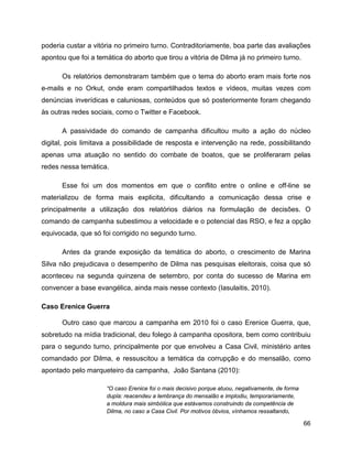 66
poderia custar a vitória no primeiro turno. Contraditoriamente, boa parte das avaliações
apontou que foi a temática do aborto que tirou a vitória de Dilma já no primeiro turno.
Os relatórios demonstraram também que o tema do aborto eram mais forte nos
e-mails e no Orkut, onde eram compartilhados textos e vídeos, muitas vezes com
denúncias inverídicas e caluniosas, conteúdos que só posteriormente foram chegando
às outras redes sociais, como o Twitter e Facebook.
A passividade do comando de campanha dificultou muito a ação do núcleo
digital, pois limitava a possibilidade de resposta e intervenção na rede, possibilitando
apenas uma atuação no sentido do combate de boatos, que se proliferaram pelas
redes nessa temática.
Esse foi um dos momentos em que o conflito entre o online e off-line se
materializou de forma mais explicita, dificultando a comunicação dessa crise e
principalmente a utilização dos relatórios diários na formulação de decisões. O
comando de campanha subestimou a velocidade e o potencial das RSO, e fez a opção
equivocada, que só foi corrigido no segundo turno.
Antes da grande exposição da temática do aborto, o crescimento de Marina
Silva não prejudicava o desempenho de Dilma nas pesquisas eleitorais, coisa que só
aconteceu na segunda quinzena de setembro, por conta do sucesso de Marina em
convencer a base evangélica, ainda mais nesse contexto (Iasulaitis, 2010).
Caso Erenice Guerra
Outro caso que marcou a campanha em 2010 foi o caso Erenice Guerra, que,
sobretudo na mídia tradicional, deu folego à campanha opositora, bem como contribuiu
para o segundo turno, principalmente por que envolveu a Casa Civil, ministério antes
comandado por Dilma, e ressuscitou a temática da corrupção e do mensalão, como
apontado pelo marqueteiro da campanha, João Santana (2010):
“O caso Erenice foi o mais decisivo porque atuou, negativamente, de forma
dupla: reacendeu a lembrança do mensalão e implodiu, temporariamente,
a moldura mais simbólica que estávamos construindo da competência de
Dilma, no caso a Casa Civil. Por motivos óbvios, vínhamos ressaltando,
 