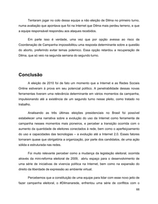 68
Tentaram jogar no colo dessa equipe a não eleição de Dilma no primeiro turno,
numa avaliação que apontava que foi na Internet que Dilma mais perdeu terreno, e que
a equipe responsável respondeu aos ataques recebidos.
Em parte isso é verdade, uma vez que por opção avessa ao risco da
Coordenação de Campanha impossibilitou uma resposta determinante sobre a questão
do aborto, preferindo evitar temas polemico. Essa opção retardou a recuperação de
Dilma, que só veio na segunda semana do segundo turno.
Conclusão
A eleição de 2010 foi de fato um momento que a Internet e as Redes Sociais
Online estiveram à prova em seu potencial político. A penetrabilidade dessas novas
ferramentas tiveram uma relevância determinante em vários momentos da campanha,
impulsionando até a existência de um segundo turno nesse pleito, como tratado no
trabalho.
Analisando as três últimas eleições presidenciais no Brasil foi possível
estabelecer uma narrativa sobre a evolução do uso da Internet como ferramenta de
campanha nesses momentos mais pioneiros, e perceber a transição ocorrida com o
aumento da quantidade de eleitores conectados à rede, bem como o aperfeiçoamento
do uso e capacidades das tecnologias – a evolução até a Internet 2.0. Esses fatores
tornaram quase que obrigatória a organização, por parte dos candidatos, de uma ação
sólida e estruturada nas redes.
Foi muito relevante perceber como a mudança da legislação eleitoral, ocorrida
através da mini-reforma eleitoral de 2009, abriu espaço para o desenvolvimento de
uma série de iniciativas de vivencia política na Internet, bem como na expansão do
direito da liberdade de expressão ao ambiente virtual.
Percebemos que a constituição de uma equipe para lidar com esse novo jeito de
fazer campanha eleitoral, o #Dilmanarede, enfrentou uma série de conflitos com o
 
