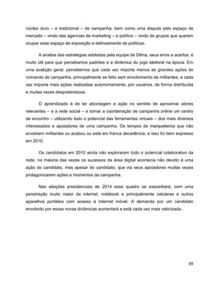 69
núcleo duro – e tradicional – de campanha, bem como uma disputa pelo espaço de
mercado – vindo das agencias de marketing – e político – vindo de grupos que querem
ocupar esse espaço de exposição e delineamento de políticas.
A analise das estratégias adotadas pela equipe de Dilma, seus erros e acertos, é
muito útil para que percebamos padrões e a dinâmica do jogo eleitoral na época. Em
uma avalição geral, percebemos que cada vez importa menos as grandes ações do
comando de campanha, principalmente se feito sem envolvimento de militantes, e cada
vez importa mais ações realizadas autonomamente, por usuários, de forma distribuída
e muitas vezes despretensiosa.
O aprendizado é de ter abordagem e ação no sentido de aproximar atores
relevantes – e a rede social – e tornar a coordenação de campanha online um centro
de encontro – utilizando todo o potencial das ferramentas virtuais – dos mais diversos
interessados e apoiadores de uma campanha. Os tempos de marqueteiros que não
envolvem militantes ou acabou ou está em franca decadência, e isso foi bem expresso
em 2010.
Os candidatos em 2010 ainda não exploraram todo o potencial colaborativo da
rede, na maioria das vezes os sucessos da área digital acontecia não devido à uma
ação do candidato, mas apesar do candidato, que via seus apoiadores muitas vezes
protagonizarem ações e momentos da campanha.
Nas eleições presidenciais de 2014 esse quadro se exacerbará, com uma
penetração muito maior da internet, notebook e principalmente celulares e outros
aparelhos portáteis com acesso à Internet móvel. A demanda por um candidato
envolvido por essas novas dinâmicas aumentará e está cada vez mais valorizada .
 