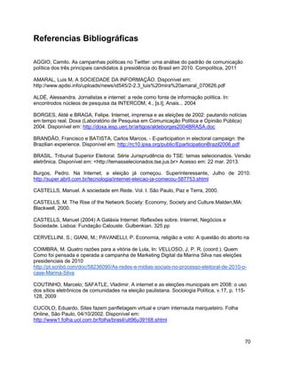 70
Referencias Bibliográficas
AGGIO, Camilo. As campanhas políticas no Twitter: uma análise do padrão de comunicação
política dos três principais candidatos à presidência do Brasil em 2010. Compolítica, 2011
AMARAL, Luis M, A SOCIEDADE DA INFORMAÇÃO. Disponível em:
http://www.apdsi.info/uploads/news/id545/2-2.3_luis%20mira%20amaral_070626.pdf
ALDÉ, Alessandra. Jornalistas e internet: a rede como fonte de informação política. In:
encontrodos núcleos de pesquisa da INTERCOM, 4., [s.l], Anais... 2004
BORGES, Aldé e BRAGA, Felipe. Internet, imprensa e as eleições de 2002: pautando notícias
em tempo real. Doxa (Laboratório de Pesquisa em Comunicação Política e Opinião Pública)
2004. Disponível em: http://doxa.iesp.uerj.br/artigos/aldeborges2004BRASA.doc
BRANDÃO, Francisco e BATISTA, Carlos Marcos, - E-participation in electoral campaign: the
Brazilian experience. Disponível em: http://rc10.ipsa.org/public/EparticipationBrazil2006.pdf
BRASIL. Tribunal Superior Eleitoral. Série Jurisprudência do TSE: temas selecionados. Versão
eletrônica. Disponível em: <http://temasselecionados.tse.jus.br> Acesso em: 22 mar. 2013.
Burgos, Pedro. Na Internet, a eleição já começou. Superinteressante, Julho de 2010.
http://super.abril.com.br/tecnologia/internet-eleicao-ja-comecou-587753.shtml
CASTELLS, Manuel. A sociedade em Rede. Vol. I. São Paulo, Paz e Terra, 2000.
CASTELLS, M. The Rise of the Network Society: Economy, Society and Culture.Malden,MA:
Blackwell, 2000.
CASTELLS, Manuel (2004) A Galáxia Internet: Reflexões sobre. Internet, Negócios e
Sociedade. Lisboa: Fundação Calouste. Gulbenkian. 325 pp
CERVELLINI. S.; GIANI, M.; PAVANELLI, P. Economia, religião e voto: A questão do aborto na
COIMBRA, M. Quatro razões para a vitória de Lula, In: VELLOSO, J. P. R. (coord.). Quem
Como foi pensada e operada a campanha de Marketing Digital da Marina Silva nas eleições
presidenciais de 2010
http://pt.scribd.com/doc/58236090/As-redes-e-midias-sociais-no-processo-eleitoral-de-2010-o-
case-Marina-Silva
COUTINHO, Marcelo; SAFATLE, Vladimir. A internet e as eleições municipais em 2008: o uso
dos sítios eletrônicos de comunidades na eleição paulistana. Sociologia Política, v.17, p. 115-
128, 2009
CUCOLO, Eduardo. Sites fazem panfletagem virtual e criam internauta marqueteiro. Folha
Online, São Paulo, 04/10/2002. Disponível em:
http://www1.folha.uol.com.br/folha/brasil/ult96u39168.shtml
 